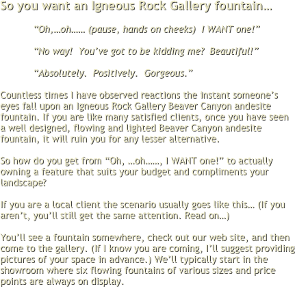 So you want an Igneous Rock Gallery fountain…
 
“Oh,…oh…… (pause, hands on cheeks)  I WANT one!”
 
“No way!  You’ve got to be kidding me?  Beautiful!”
 
“Absolutely.  Positively.  Gorgeous.” 
 
Countless times I have observed reactions the instant someone’s eyes fall upon an Igneous Rock Gallery Beaver Canyon andesite fountain. If you are like many satisfied clients, once you have seen a well designed, flowing and lighted Beaver Canyon andesite fountain, it will ruin you for any lesser alternative. 
 
So how do you get from “Oh, …oh……, I WANT one!” to actually owning a feature that suits your budget and compliments your landscape?
 
If you are a local client the scenario usually goes like this… (If you aren’t, you’ll still get the same attention. Read on…)
 
You’ll see a fountain somewhere, check out our web site, and then come to the gallery. (If I know you are coming, I’ll suggest providing pictures of your space in advance.) We’ll typically start in the showroom where six flowing fountains of various sizes and price points are always on display.
