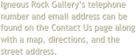 Igneous Rock Gallery’s telephone number and email address can be found on the Contact Us page along with a map, directions, and the street address.