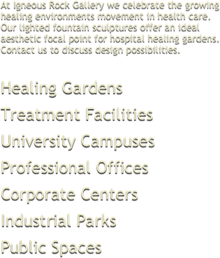 At Igneous Rock Gallery we celebrate the growinghealing environments movement in health care.Our lighted fountain sculptures offer an idealaesthetic focal point for hospital healing gardens.Contact us to discuss design possibilities.


Healing GardensTreatment FacilitiesUniversity CampusesProfessional OfficesCorporate CentersIndustrial ParksPublic Spaces