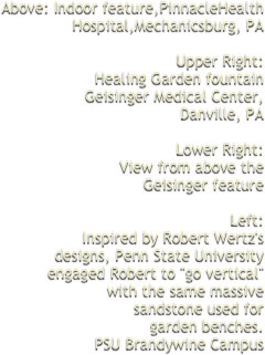 Above: Indoor feature,PinnacleHealth Hospital,Mechanicsburg, PAUpper Right:Healing Garden fountainGeisinger Medical Center,Danville, PALower Right:View from above theGeisinger featureLeft:Inspired by Robert Wertz'sdesigns, Penn State Universityengaged Robert to "go vertical"with the same massivesandstone used forgarden benches.PSU Brandywine Campus