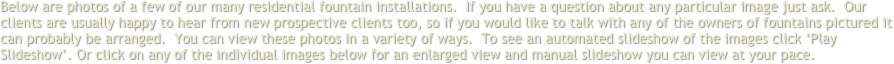 Below are photos of a few of our many residential fountain installations.  If you have a question about any particular image just ask.  Our clients are usually happy to hear from new prospective clients too, so if you would like to talk with any of the owners of fountains pictured it can probably be arranged.  You can view these photos in a variety of ways.  To see an automated slideshow of the images click ‘Play Slideshow’. Or click on any of the individual images below for an enlarged view and manual slideshow you can view at your pace.
