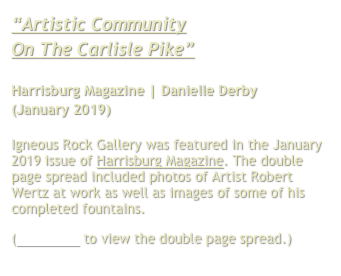 “Artistic Community
On The Carlisle Pike”

Harrisburg Magazine | Danielle Derby
(January 2019)

Igneous Rock Gallery was featured in the January 2019 issue of Harrisburg Magazine. The double page spread included photos of Artist Robert Wertz at work as well as images of some of his completed fountains.
(Click here to view the double page spread.)