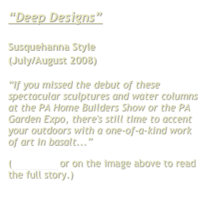 “Deep Designs”

Susquehanna Style 
(July/August 2008)

“If you missed the debut of these spectacular sculptures and water columns at the PA Home Builders Show or the PA Garden Expo, there's still time to accent your outdoors with a one-of-a-kind work of art in basalt...”
(Click here or on the image above to read the full story.)