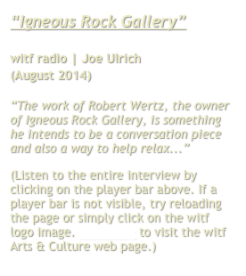 “Igneous Rock Gallery”

witf radio | Joe Ulrich
(August 2014)

“The work of Robert Wertz, the owner of Igneous Rock Gallery, is something he intends to be a conversation piece and also a way to help relax...”
(Listen to the entire interview by clicking on the player bar above. If a player bar is not visible, try reloading the page or simply click on the witf logo image. Click here to visit the witf Arts & Culture web page.)