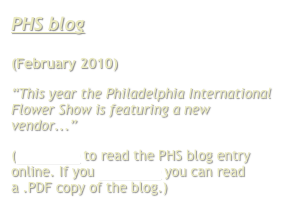 PHS blog

(February 2010)
“This year the Philadelphia International Flower Show is featuring a new vendor...”
(Click here to read the PHS blog entry online. If you click here you can read a .PDF copy of the blog.)