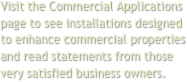 Visit the Commercial Applications page to see installations designed to enhance commercial properties and read statements from those very satisfied business owners.