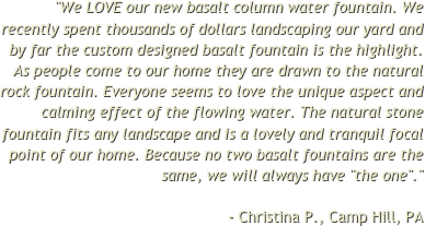 "We LOVE our new basalt column water fountain. We recently spent thousands of dollars landscaping our yard and by far the custom designed basalt fountain is the highlight. As people come to our home they are drawn to the natural rock fountain. Everyone seems to love the unique aspect and calming effect of the flowing water. The natural stone fountain fits any landscape and is a lovely and tranquil focal point of our home. Because no two basalt fountains are the same, we will always have "the one"."  - Christina P., Camp Hill, PA