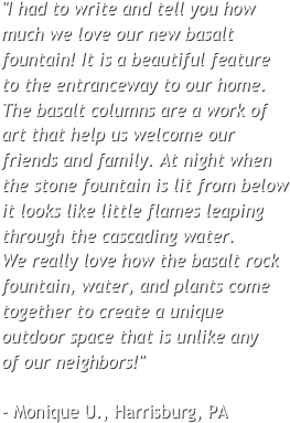 "I had to write and tell you how much we love our new basalt fountain! It is a beautiful feature to the entranceway to our home. The basalt columns are a work of art that help us welcome our friends and family. At night when the stone fountain is lit from below it looks like little flames leaping through the cascading water. 
We really love how the basalt rock fountain, water, and plants come together to create a unique outdoor space that is unlike any 
of our neighbors!"                                - Monique U., Harrisburg, PA