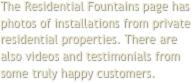 The Residential Fountains page has photos of installations from private residential properties. There are also videos and testimonials from some truly happy customers.